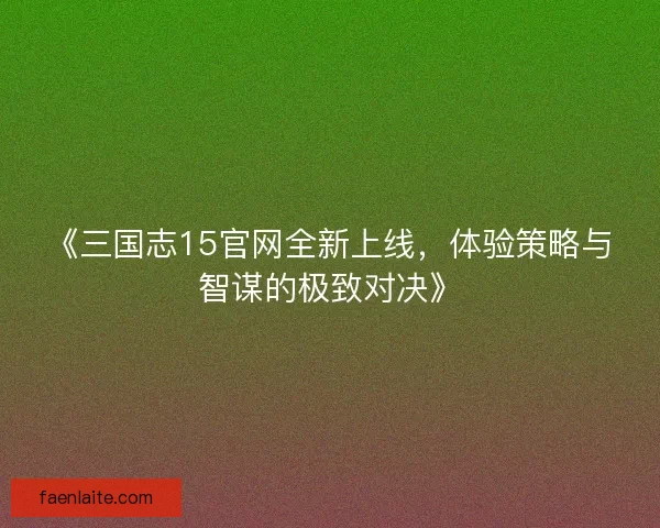 《三国志15官网全新上线，体验策略与智谋的极致对决》