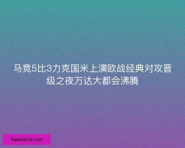 马竞5比3力克国米上演欧战经典对攻晋级之夜万达大都会沸腾