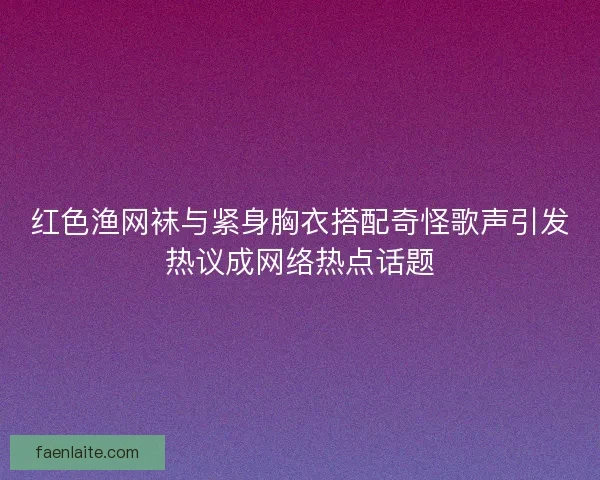 红色渔网袜与紧身胸衣搭配奇怪歌声引发热议成网络热点话题