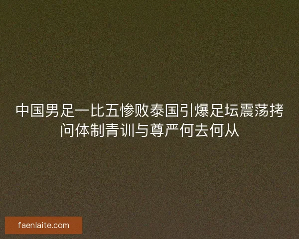 中国男足一比五惨败泰国引爆足坛震荡拷问体制青训与尊严何去何从
